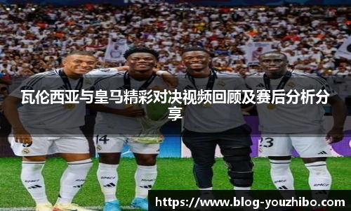 瓦伦西亚与皇马精彩对决视频回顾及赛后分析分享