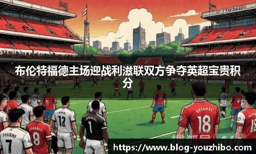 布伦特福德主场迎战利滋联双方争夺英超宝贵积分
